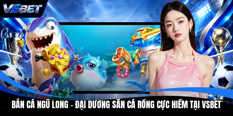 Bắn Cá Ngũ Long - Đại Dương Săn Cá Rồng Cực Hiếm Tại VSBET